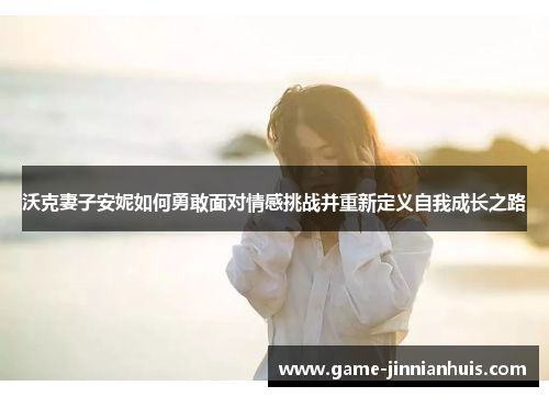 沃克妻子安妮如何勇敢面对情感挑战并重新定义自我成长之路