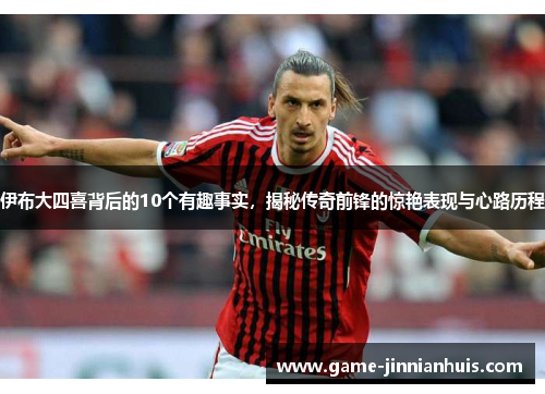 伊布大四喜背后的10个有趣事实，揭秘传奇前锋的惊艳表现与心路历程